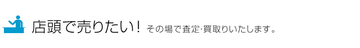 店頭で売りたい！その場で査定・買取りいたします。