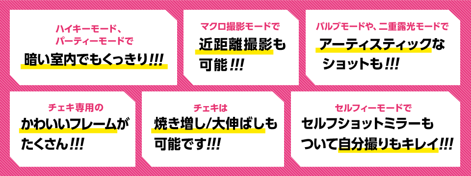 ハイキーモード、パーティーモードで暗い室内でもくっきり!!!　マクロ撮影モードで近距離撮影も可能!!!　バルブモードや、二重露光モードでアーティスティックなショットも!!!　チェキ専用のかわいいフレームがたくさん!!!　チェキは焼き増し/大伸ばしも可能です!!! セルフショットミラーもついて自分撮りもキレイ!!!