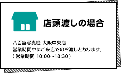 店頭渡しの場合 八百富写真機 大阪駅中央店 営業時間中にご来店でのお渡しとなります。（営業時間 10:00〜18:30）