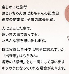 楽しかった旅行おじいちゃんおばあちゃんの記念日親友の結婚式、子供の成長記録。人はふとした事で、遠い昔の事であっても、いろんな事を思い出します。特に写真は自分では完全に忘れていた「出来事」はもちろん、当時の「感情」をも一瞬にして思い出すキッカケになってくれる場合があります。