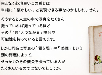 何となく心地良いこの感じは単純に「懐かしい」と表現できる事なのかもしれません。そうすると人生の中で写真をたくさん撮っていれば撮っているほどその「“昔”とつながる」機会や可能性を持っていると言えます。しかし同時に写真の「置き場」や「整理」という別の問題によって、せっかくのその機会を失っている人がたくさんいるのではないでしょうか。