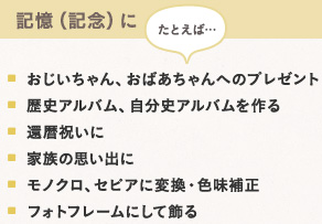 記憶(記念)に たとえば… おじいちゃん、・おばあちゃんへのプレゼント　・歴史アルバム、自分史アルバムを作る　・還暦祝いに　・家族の思い出に　・モノクロ、セピアに変換・色味補正　・フォトフレームにして飾る