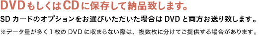 DVDもしくはCDに保存して納品致します。SDカードオプションをお選びいただいた場合は DVD と両方お送り致します。※データ量が多く1枚のDVDに収まらない際は、複数枚に分けてご提供する場合があります。