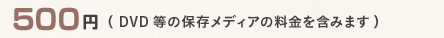 500円 (DVD等の保存メディアの料金を含みます)