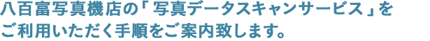 八百富写真機店の「写真データスキャンサービス」をご利用いただく手順をご案内致します。