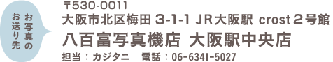 お写真のお送り先 〒530-0011 大阪市北区梅田3-1-1 JR大阪駅 crost2号館 八百富写真機店 大阪駅中央店 担当：カジタニ　電話：06-6341-5027 