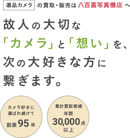 遺品カメラの買取・販売は八百富写真機店へ　故人の大切な「カメラ」と「想い」を、次の大好きな方に繋ぎます。　カメラ好きに選ばれ続けて創業95年　累計買取実績 年間30,000点以上