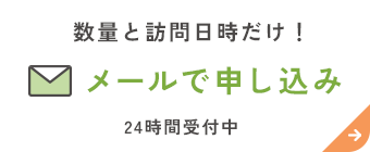 数量と訪問日時だけ！ メールで申し込み 24時間受付中