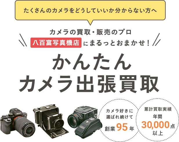 たくさんのカメラをどうしていいか分からない方へ カメラの買取・販売のプロ 八百富写真機店 にまるっとおまかせ！かんたんカメラ出張買取　カメラ好きに選ばれ続けて創業95年　累計買取実績 年間30,000点以上